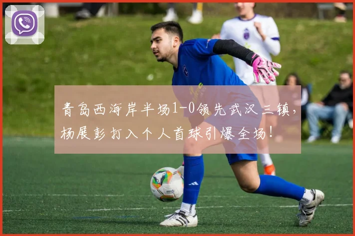 青岛西海岸半场1-0领先武汉三镇，杨展彭打入个人首球引爆全场！