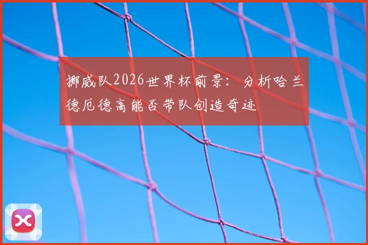 挪威队2026世界杯前景:分析哈兰德厄德高能否带队创造奇迹