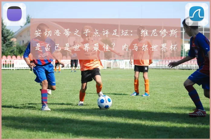 安切洛蒂之子点评足坛:维尼修斯是否已是世界最佳?内马尔世界杯前景深度解析