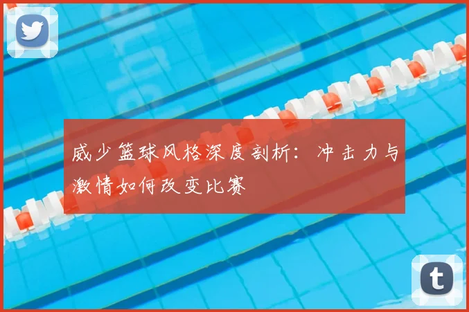 威少篮球风格深度剖析：冲击力与激情如何改变比赛