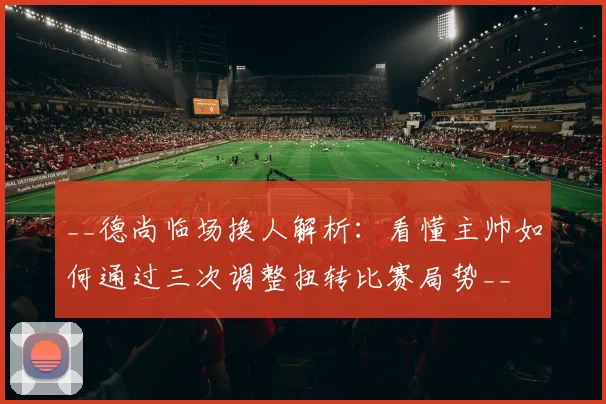 __德尚临场换人解析:看懂主帅如何通过三次调整扭转比赛局势__