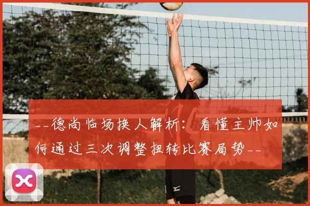 __德尚临场换人解析：看懂主帅如何通过三次调整扭转比赛局势__